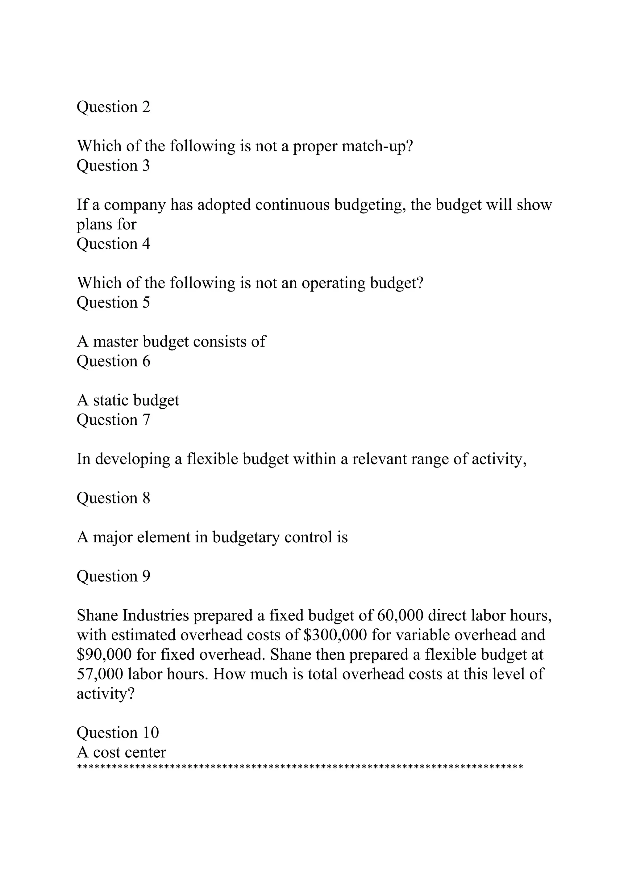 Question 2
Which of the following is not a proper match-up?
Question 3
If a company has adopted continuous budgeting, the budget will show
plans for
Question 4
Which of the following is not an operating budget?
Question 5
A master budget consists of
Question 6
A static budget
Question 7
In developing a flexible budget within a relevant range of activity,
Question 8
A major element in budgetary control is
Question 9
Shane Industries prepared a fixed budget of 60,000 direct labor hours,
with estimated overhead costs of $300,000 for variable overhead and
$90,000 for fixed overhead. Shane then prepared a flexible budget at
57,000 labor hours. How much is total overhead costs at this level of
activity?
Question 10
A cost center
*****************************************************************************
 