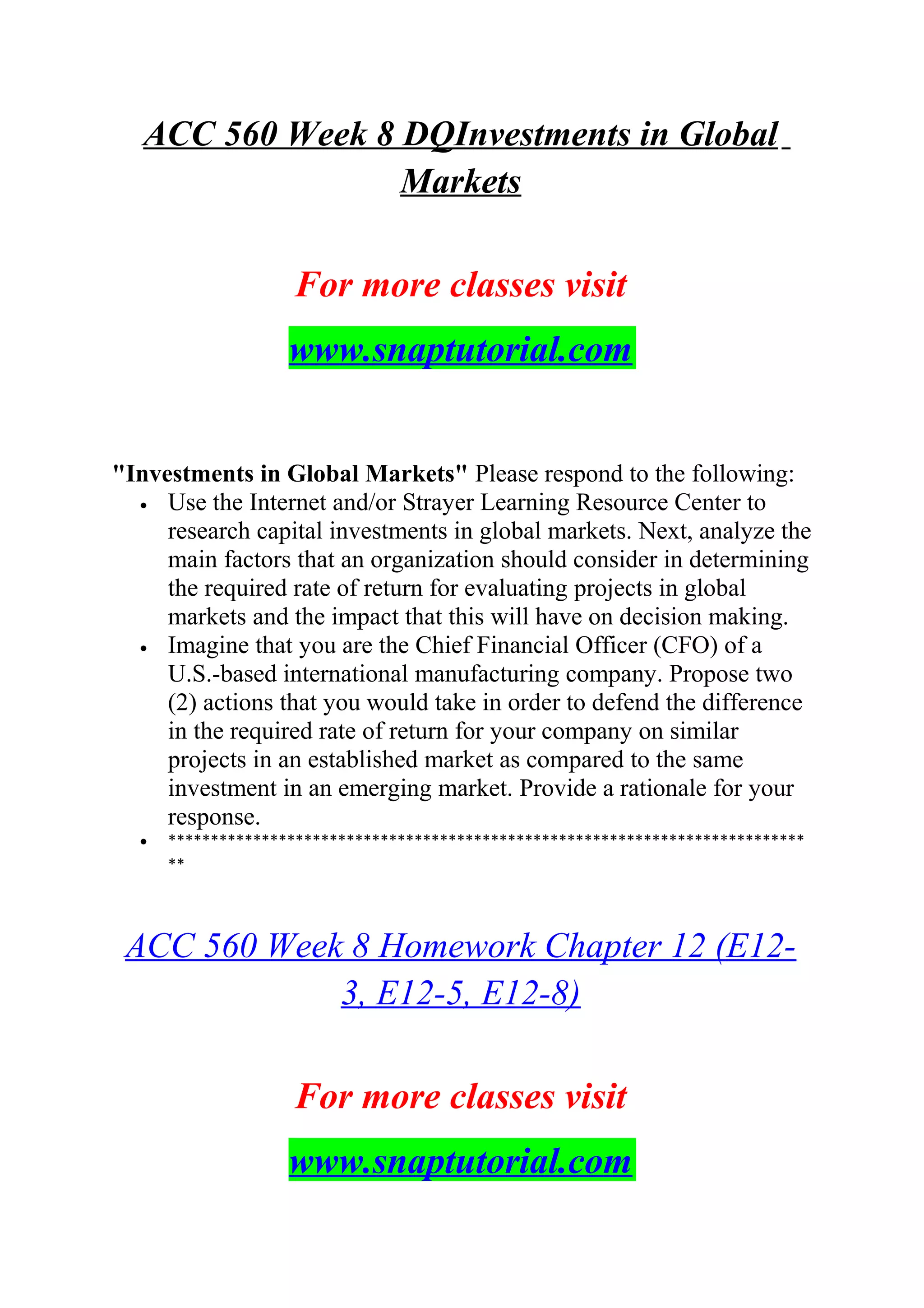 ACC 560 Week 8 DQInvestments in Global
Markets
For more classes visit
www.snaptutorial.com
"Investments in Global Markets" Please respond to the following:
• Use the Internet and/or Strayer Learning Resource Center to
research capital investments in global markets. Next, analyze the
main factors that an organization should consider in determining
the required rate of return for evaluating projects in global
markets and the impact that this will have on decision making.
• Imagine that you are the Chief Financial Officer (CFO) of a
U.S.-based international manufacturing company. Propose two
(2) actions that you would take in order to defend the difference
in the required rate of return for your company on similar
projects in an established market as compared to the same
investment in an emerging market. Provide a rationale for your
response.
• ***************************************************************************
**
ACC 560 Week 8 Homework Chapter 12 (E12-
3, E12-5, E12-8)
For more classes visit
www.snaptutorial.com
 