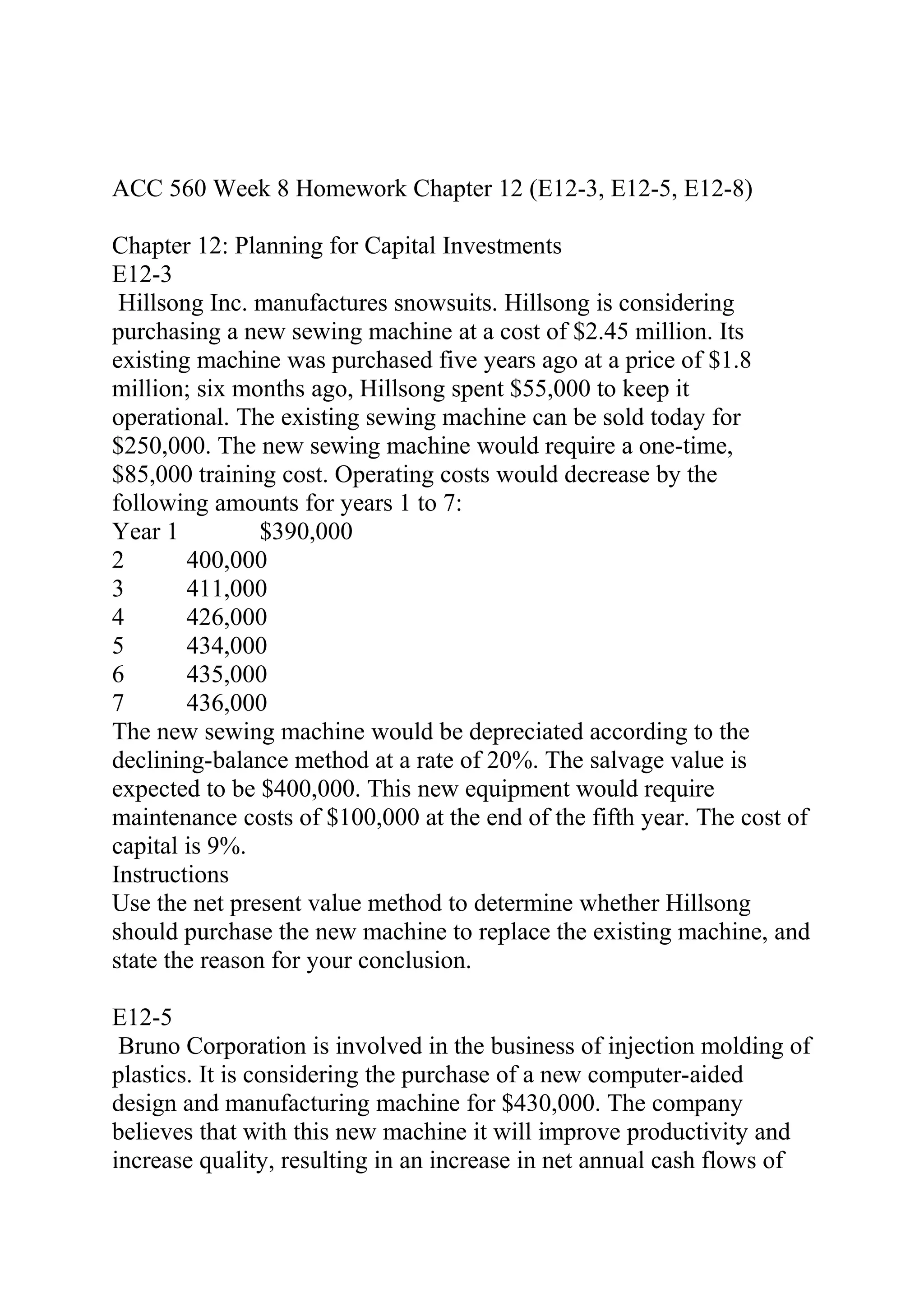 ACC 560 Week 8 Homework Chapter 12 (E12-3, E12-5, E12-8)
Chapter 12: Planning for Capital Investments
E12-3
Hillsong Inc. manufactures snowsuits. Hillsong is considering
purchasing a new sewing machine at a cost of $2.45 million. Its
existing machine was purchased five years ago at a price of $1.8
million; six months ago, Hillsong spent $55,000 to keep it
operational. The existing sewing machine can be sold today for
$250,000. The new sewing machine would require a one-time,
$85,000 training cost. Operating costs would decrease by the
following amounts for years 1 to 7:
Year 1 $390,000
2 400,000
3 411,000
4 426,000
5 434,000
6 435,000
7 436,000
The new sewing machine would be depreciated according to the
declining-balance method at a rate of 20%. The salvage value is
expected to be $400,000. This new equipment would require
maintenance costs of $100,000 at the end of the fifth year. The cost of
capital is 9%.
Instructions
Use the net present value method to determine whether Hillsong
should purchase the new machine to replace the existing machine, and
state the reason for your conclusion.
E12-5
Bruno Corporation is involved in the business of injection molding of
plastics. It is considering the purchase of a new computer-aided
design and manufacturing machine for $430,000. The company
believes that with this new machine it will improve productivity and
increase quality, resulting in an increase in net annual cash flows of
 