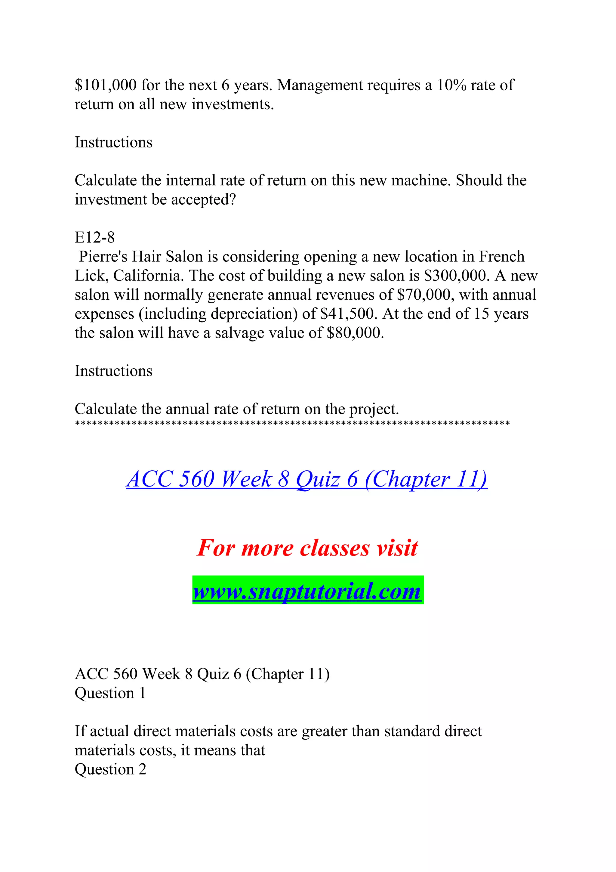 $101,000 for the next 6 years. Management requires a 10% rate of
return on all new investments.
Instructions
Calculate the internal rate of return on this new machine. Should the
investment be accepted?
E12-8
Pierre's Hair Salon is considering opening a new location in French
Lick, California. The cost of building a new salon is $300,000. A new
salon will normally generate annual revenues of $70,000, with annual
expenses (including depreciation) of $41,500. At the end of 15 years
the salon will have a salvage value of $80,000.
Instructions
Calculate the annual rate of return on the project.
*****************************************************************************
ACC 560 Week 8 Quiz 6 (Chapter 11)
For more classes visit
www.snaptutorial.com
ACC 560 Week 8 Quiz 6 (Chapter 11)
Question 1
If actual direct materials costs are greater than standard direct
materials costs, it means that
Question 2
 