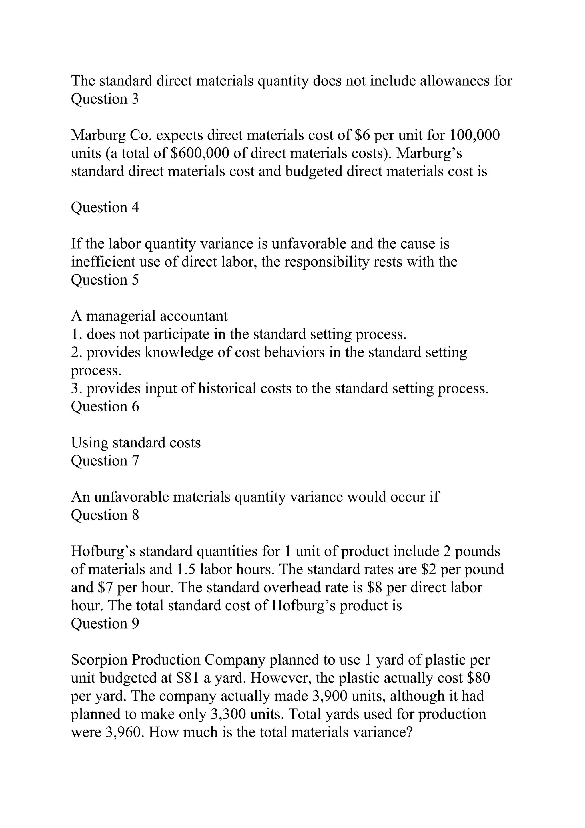 The standard direct materials quantity does not include allowances for
Question 3
Marburg Co. expects direct materials cost of $6 per unit for 100,000
units (a total of $600,000 of direct materials costs). Marburg’s
standard direct materials cost and budgeted direct materials cost is
Question 4
If the labor quantity variance is unfavorable and the cause is
inefficient use of direct labor, the responsibility rests with the
Question 5
A managerial accountant
1. does not participate in the standard setting process.
2. provides knowledge of cost behaviors in the standard setting
process.
3. provides input of historical costs to the standard setting process.
Question 6
Using standard costs
Question 7
An unfavorable materials quantity variance would occur if
Question 8
Hofburg’s standard quantities for 1 unit of product include 2 pounds
of materials and 1.5 labor hours. The standard rates are $2 per pound
and $7 per hour. The standard overhead rate is $8 per direct labor
hour. The total standard cost of Hofburg’s product is
Question 9
Scorpion Production Company planned to use 1 yard of plastic per
unit budgeted at $81 a yard. However, the plastic actually cost $80
per yard. The company actually made 3,900 units, although it had
planned to make only 3,300 units. Total yards used for production
were 3,960. How much is the total materials variance?
 