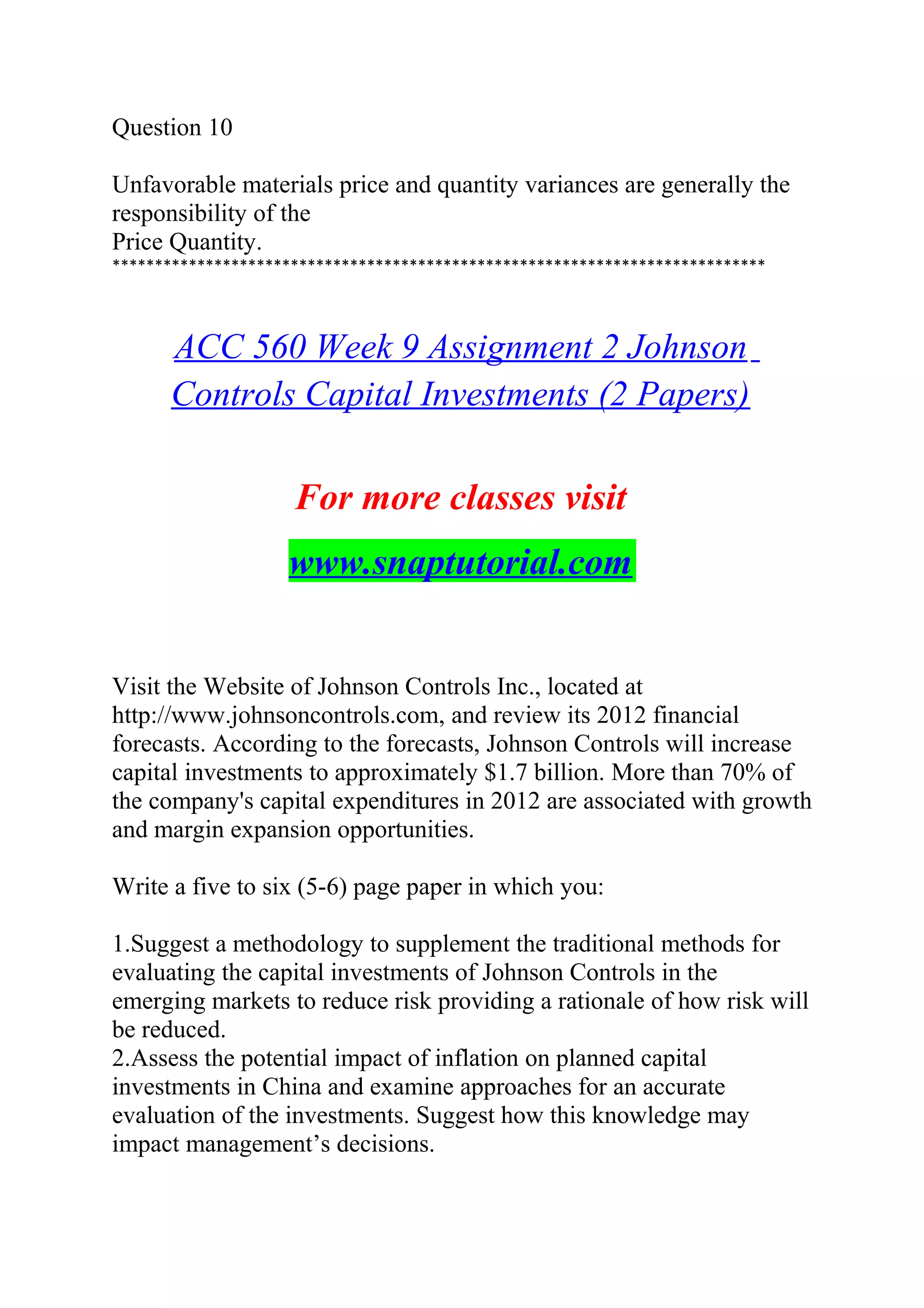 Question 10
Unfavorable materials price and quantity variances are generally the
responsibility of the
Price Quantity.
*****************************************************************************
ACC 560 Week 9 Assignment 2 Johnson
Controls Capital Investments (2 Papers)
For more classes visit
www.snaptutorial.com
Visit the Website of Johnson Controls Inc., located at
http://www.johnsoncontrols.com, and review its 2012 financial
forecasts. According to the forecasts, Johnson Controls will increase
capital investments to approximately $1.7 billion. More than 70% of
the company's capital expenditures in 2012 are associated with growth
and margin expansion opportunities.
Write a five to six (5-6) page paper in which you:
1.Suggest a methodology to supplement the traditional methods for
evaluating the capital investments of Johnson Controls in the
emerging markets to reduce risk providing a rationale of how risk will
be reduced.
2.Assess the potential impact of inflation on planned capital
investments in China and examine approaches for an accurate
evaluation of the investments. Suggest how this knowledge may
impact management’s decisions.
 