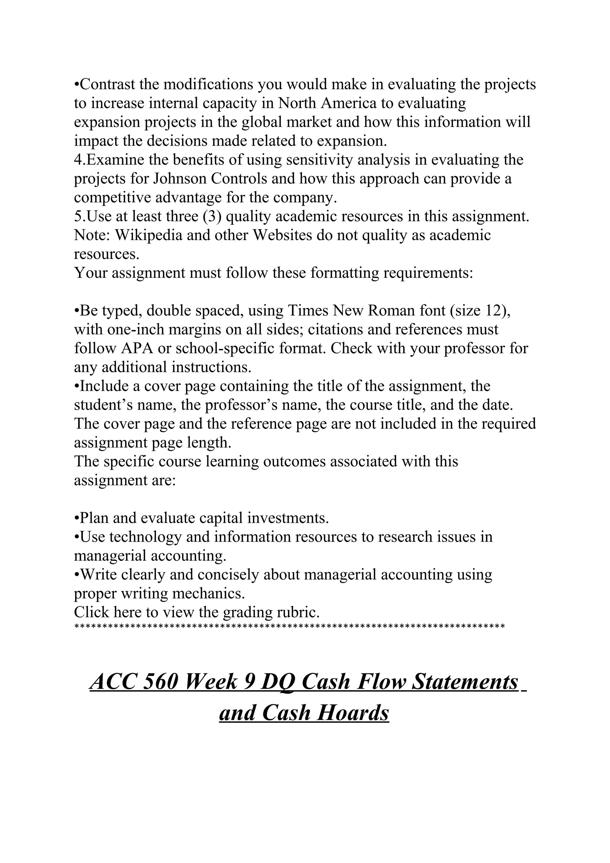 •Contrast the modifications you would make in evaluating the projects
to increase internal capacity in North America to evaluating
expansion projects in the global market and how this information will
impact the decisions made related to expansion.
4.Examine the benefits of using sensitivity analysis in evaluating the
projects for Johnson Controls and how this approach can provide a
competitive advantage for the company.
5.Use at least three (3) quality academic resources in this assignment.
Note: Wikipedia and other Websites do not quality as academic
resources.
Your assignment must follow these formatting requirements:
•Be typed, double spaced, using Times New Roman font (size 12),
with one-inch margins on all sides; citations and references must
follow APA or school-specific format. Check with your professor for
any additional instructions.
•Include a cover page containing the title of the assignment, the
student’s name, the professor’s name, the course title, and the date.
The cover page and the reference page are not included in the required
assignment page length.
The specific course learning outcomes associated with this
assignment are:
•Plan and evaluate capital investments.
•Use technology and information resources to research issues in
managerial accounting.
•Write clearly and concisely about managerial accounting using
proper writing mechanics.
Click here to view the grading rubric.
*****************************************************************************
ACC 560 Week 9 DQ Cash Flow Statements
and Cash Hoards
 