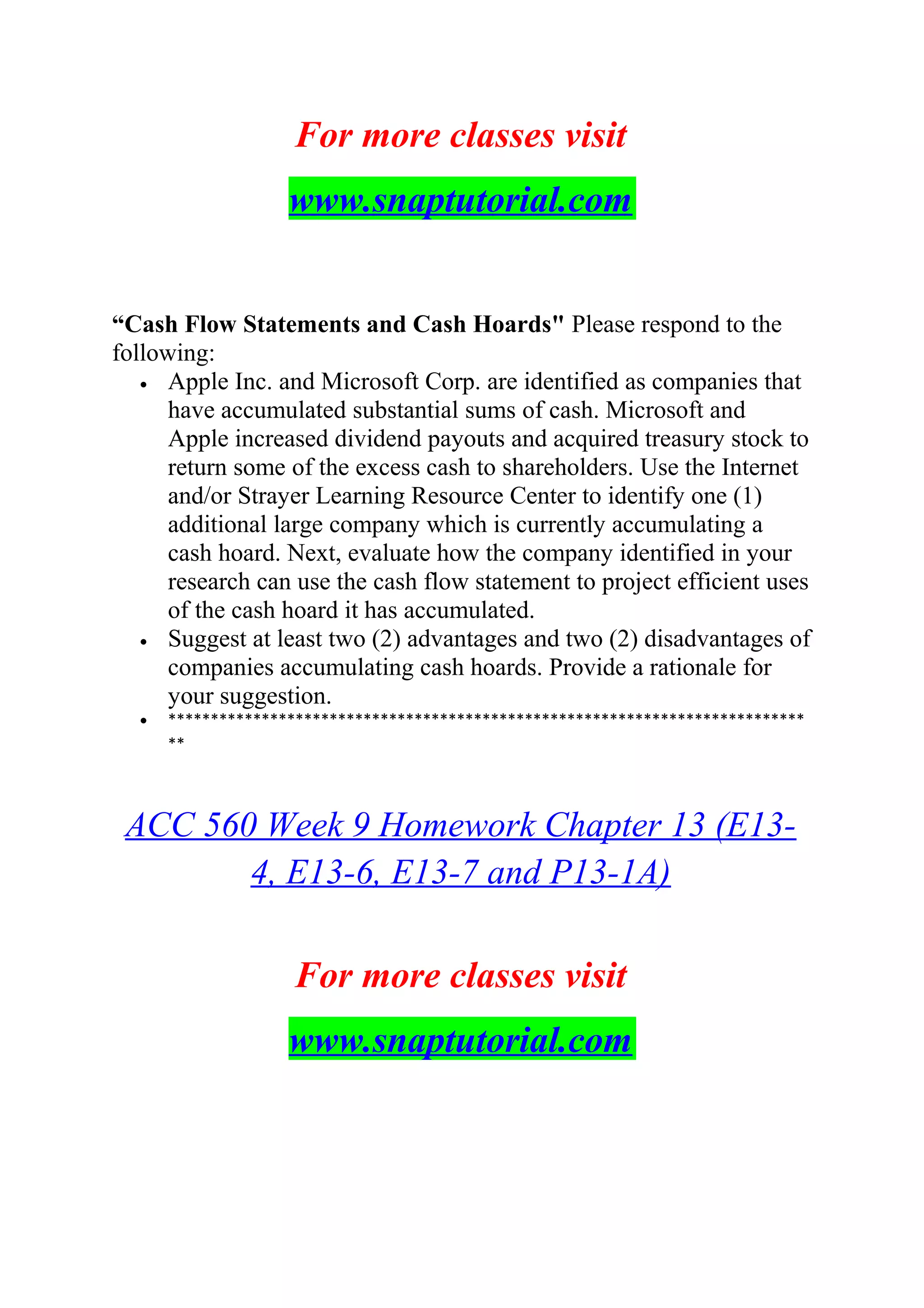 For more classes visit
www.snaptutorial.com
“Cash Flow Statements and Cash Hoards" Please respond to the
following:
• Apple Inc. and Microsoft Corp. are identified as companies that
have accumulated substantial sums of cash. Microsoft and
Apple increased dividend payouts and acquired treasury stock to
return some of the excess cash to shareholders. Use the Internet
and/or Strayer Learning Resource Center to identify one (1)
additional large company which is currently accumulating a
cash hoard. Next, evaluate how the company identified in your
research can use the cash flow statement to project efficient uses
of the cash hoard it has accumulated.
• Suggest at least two (2) advantages and two (2) disadvantages of
companies accumulating cash hoards. Provide a rationale for
your suggestion.
• ***************************************************************************
**
ACC 560 Week 9 Homework Chapter 13 (E13-
4, E13-6, E13-7 and P13-1A)
For more classes visit
www.snaptutorial.com
 