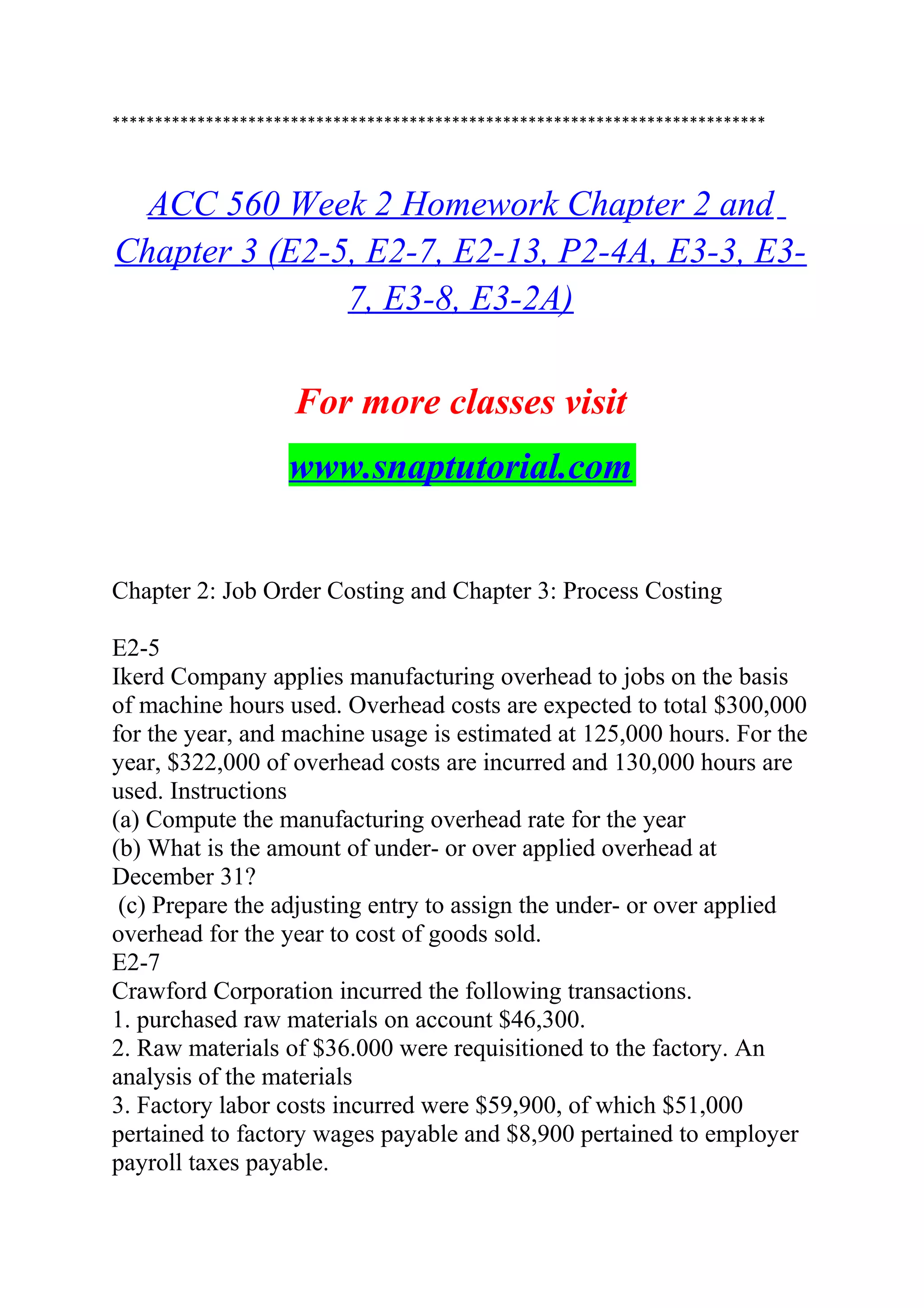 *****************************************************************************
ACC 560 Week 2 Homework Chapter 2 and
Chapter 3 (E2-5, E2-7, E2-13, P2-4A, E3-3, E3-
7, E3-8, E3-2A)
For more classes visit
www.snaptutorial.com
Chapter 2: Job Order Costing and Chapter 3: Process Costing
E2-5
Ikerd Company applies manufacturing overhead to jobs on the basis
of machine hours used. Overhead costs are expected to total $300,000
for the year, and machine usage is estimated at 125,000 hours. For the
year, $322,000 of overhead costs are incurred and 130,000 hours are
used. Instructions
(a) Compute the manufacturing overhead rate for the year
(b) What is the amount of under- or over applied overhead at
December 31?
(c) Prepare the adjusting entry to assign the under- or over applied
overhead for the year to cost of goods sold.
E2-7
Crawford Corporation incurred the following transactions.
1. purchased raw materials on account $46,300.
2. Raw materials of $36.000 were requisitioned to the factory. An
analysis of the materials
3. Factory labor costs incurred were $59,900, of which $51,000
pertained to factory wages payable and $8,900 pertained to employer
payroll taxes payable.
 