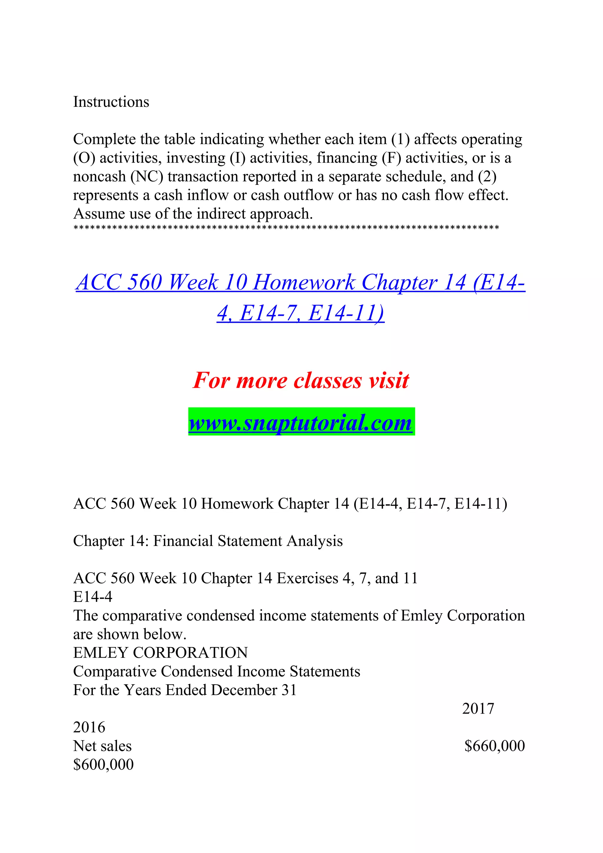 Instructions
Complete the table indicating whether each item (1) affects operating
(O) activities, investing (I) activities, financing (F) activities, or is a
noncash (NC) transaction reported in a separate schedule, and (2)
represents a cash inflow or cash outflow or has no cash flow effect.
Assume use of the indirect approach.
*****************************************************************************
ACC 560 Week 10 Homework Chapter 14 (E14-
4, E14-7, E14-11)
For more classes visit
www.snaptutorial.com
ACC 560 Week 10 Homework Chapter 14 (E14-4, E14-7, E14-11)
Chapter 14: Financial Statement Analysis
ACC 560 Week 10 Chapter 14 Exercises 4, 7, and 11
E14-4
The comparative condensed income statements of Emley Corporation
are shown below.
EMLEY CORPORATION
Comparative Condensed Income Statements
For the Years Ended December 31
2017
2016
Net sales $660,000
$600,000
 