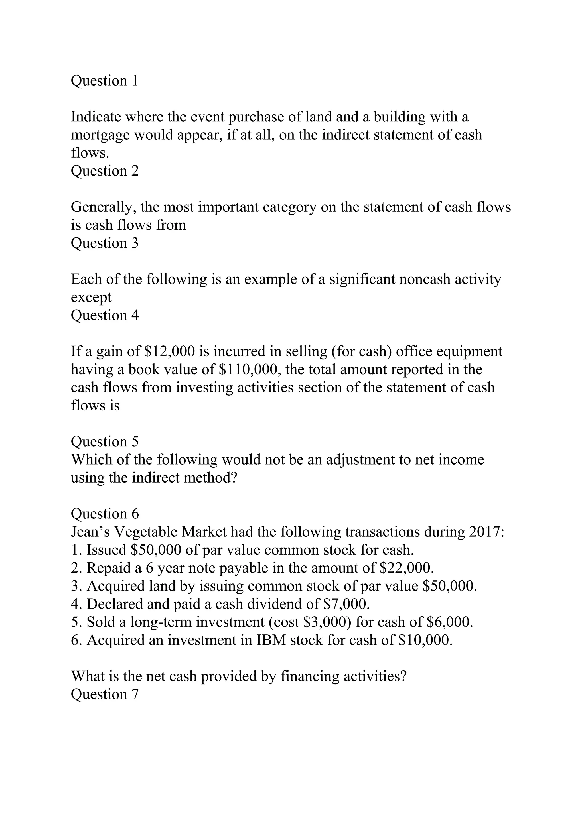 Question 1
Indicate where the event purchase of land and a building with a
mortgage would appear, if at all, on the indirect statement of cash
flows.
Question 2
Generally, the most important category on the statement of cash flows
is cash flows from
Question 3
Each of the following is an example of a significant noncash activity
except
Question 4
If a gain of $12,000 is incurred in selling (for cash) office equipment
having a book value of $110,000, the total amount reported in the
cash flows from investing activities section of the statement of cash
flows is
Question 5
Which of the following would not be an adjustment to net income
using the indirect method?
Question 6
Jean’s Vegetable Market had the following transactions during 2017:
1. Issued $50,000 of par value common stock for cash.
2. Repaid a 6 year note payable in the amount of $22,000.
3. Acquired land by issuing common stock of par value $50,000.
4. Declared and paid a cash dividend of $7,000.
5. Sold a long-term investment (cost $3,000) for cash of $6,000.
6. Acquired an investment in IBM stock for cash of $10,000.
What is the net cash provided by financing activities?
Question 7
 