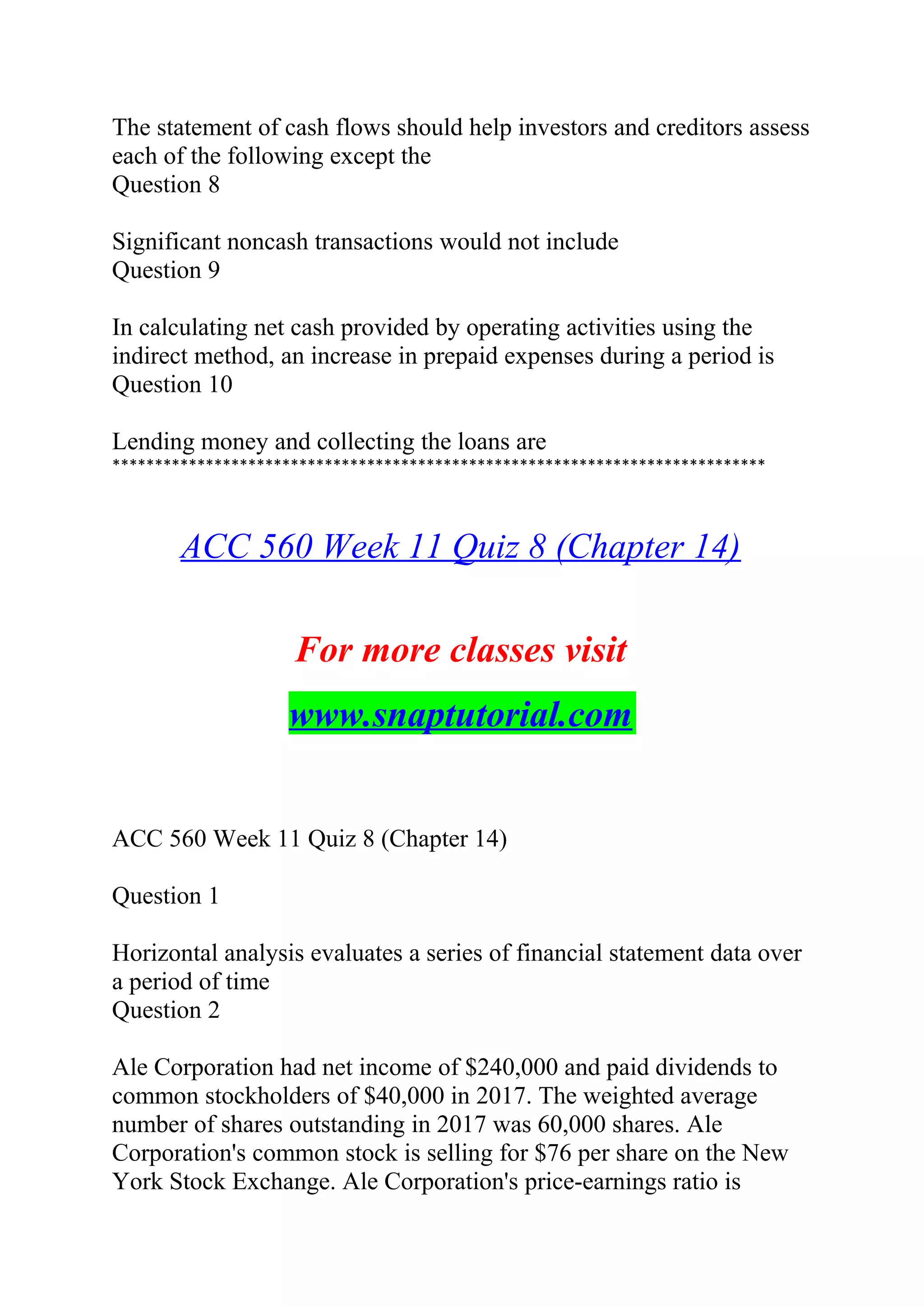 The statement of cash flows should help investors and creditors assess
each of the following except the
Question 8
Significant noncash transactions would not include
Question 9
In calculating net cash provided by operating activities using the
indirect method, an increase in prepaid expenses during a period is
Question 10
Lending money and collecting the loans are
*****************************************************************************
ACC 560 Week 11 Quiz 8 (Chapter 14)
For more classes visit
www.snaptutorial.com
ACC 560 Week 11 Quiz 8 (Chapter 14)
Question 1
Horizontal analysis evaluates a series of financial statement data over
a period of time
Question 2
Ale Corporation had net income of $240,000 and paid dividends to
common stockholders of $40,000 in 2017. The weighted average
number of shares outstanding in 2017 was 60,000 shares. Ale
Corporation's common stock is selling for $76 per share on the New
York Stock Exchange. Ale Corporation's price-earnings ratio is
 