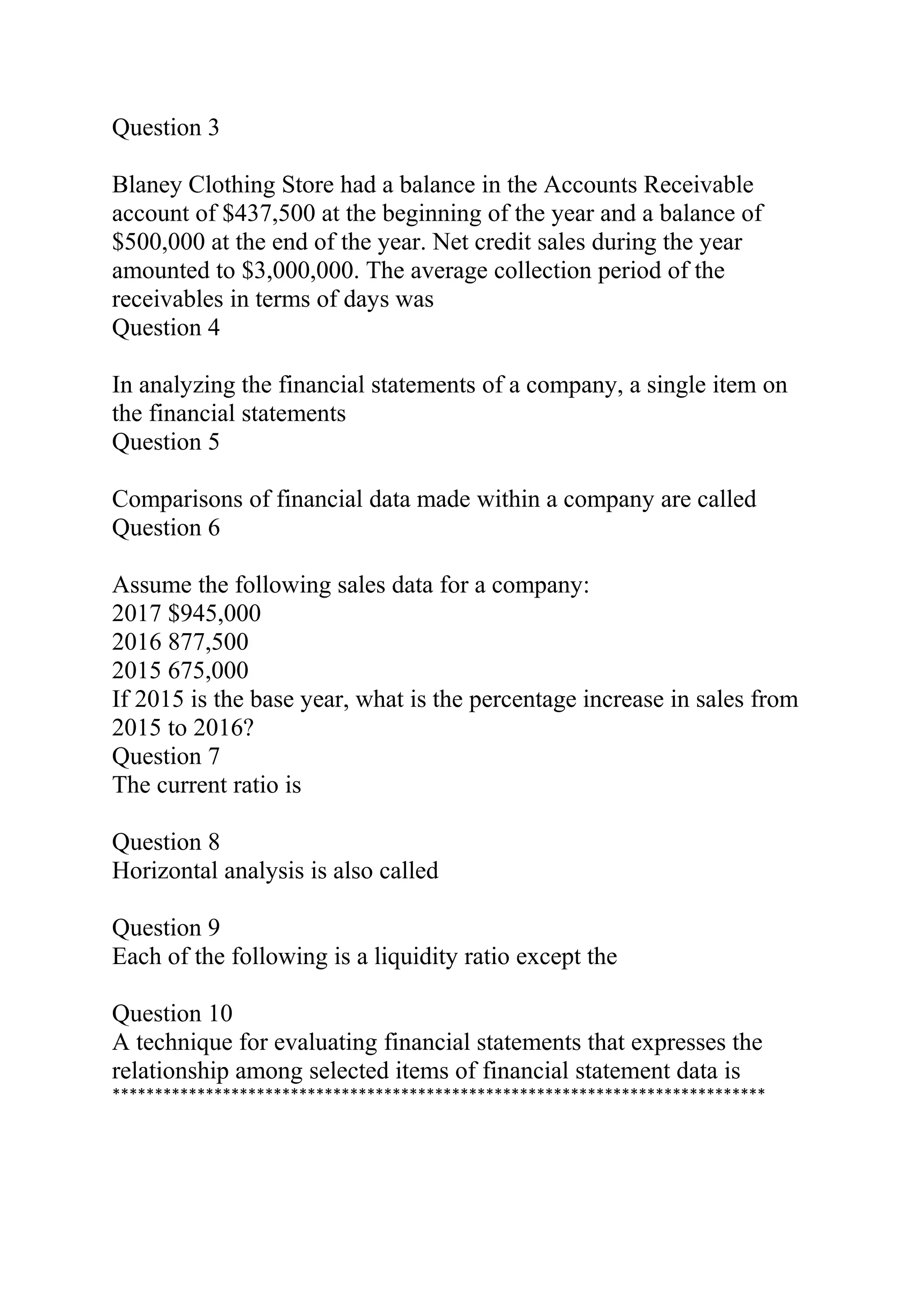 Question 3
Blaney Clothing Store had a balance in the Accounts Receivable
account of $437,500 at the beginning of the year and a balance of
$500,000 at the end of the year. Net credit sales during the year
amounted to $3,000,000. The average collection period of the
receivables in terms of days was
Question 4
In analyzing the financial statements of a company, a single item on
the financial statements
Question 5
Comparisons of financial data made within a company are called
Question 6
Assume the following sales data for a company:
2017 $945,000
2016 877,500
2015 675,000
If 2015 is the base year, what is the percentage increase in sales from
2015 to 2016?
Question 7
The current ratio is
Question 8
Horizontal analysis is also called
Question 9
Each of the following is a liquidity ratio except the
Question 10
A technique for evaluating financial statements that expresses the
relationship among selected items of financial statement data is
*****************************************************************************
 