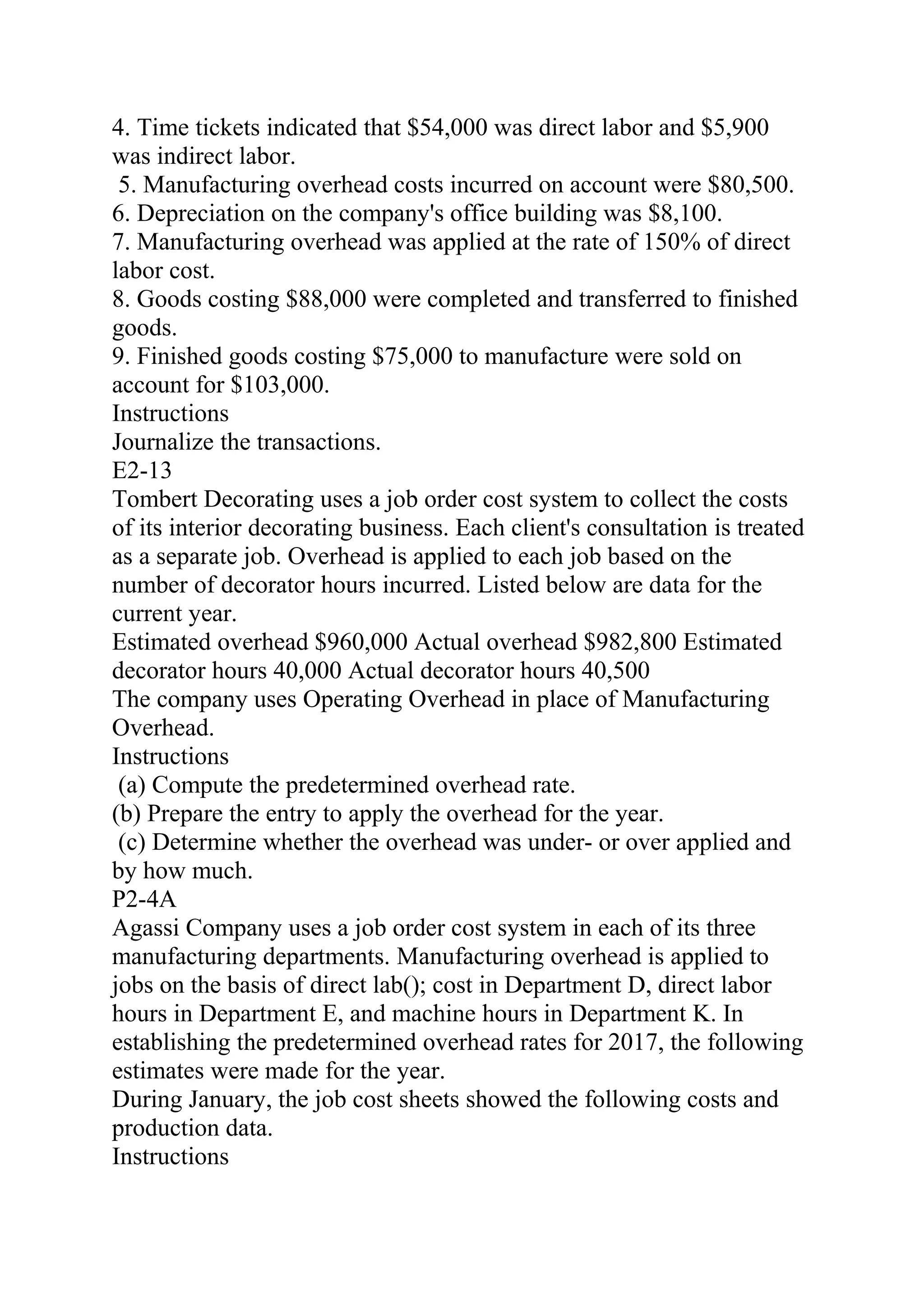 4. Time tickets indicated that $54,000 was direct labor and $5,900
was indirect labor.
5. Manufacturing overhead costs incurred on account were $80,500.
6. Depreciation on the company's office building was $8,100.
7. Manufacturing overhead was applied at the rate of 150% of direct
labor cost.
8. Goods costing $88,000 were completed and transferred to finished
goods.
9. Finished goods costing $75,000 to manufacture were sold on
account for $103,000.
Instructions
Journalize the transactions.
E2-13
Tombert Decorating uses a job order cost system to collect the costs
of its interior decorating business. Each client's consultation is treated
as a separate job. Overhead is applied to each job based on the
number of decorator hours incurred. Listed below are data for the
current year.
Estimated overhead $960,000 Actual overhead $982,800 Estimated
decorator hours 40,000 Actual decorator hours 40,500
The company uses Operating Overhead in place of Manufacturing
Overhead.
Instructions
(a) Compute the predetermined overhead rate.
(b) Prepare the entry to apply the overhead for the year.
(c) Determine whether the overhead was under- or over applied and
by how much.
P2-4A
Agassi Company uses a job order cost system in each of its three
manufacturing departments. Manufacturing overhead is applied to
jobs on the basis of direct lab(); cost in Department D, direct labor
hours in Department E, and machine hours in Department K. In
establishing the predetermined overhead rates for 2017, the following
estimates were made for the year.
During January, the job cost sheets showed the following costs and
production data.
Instructions
 