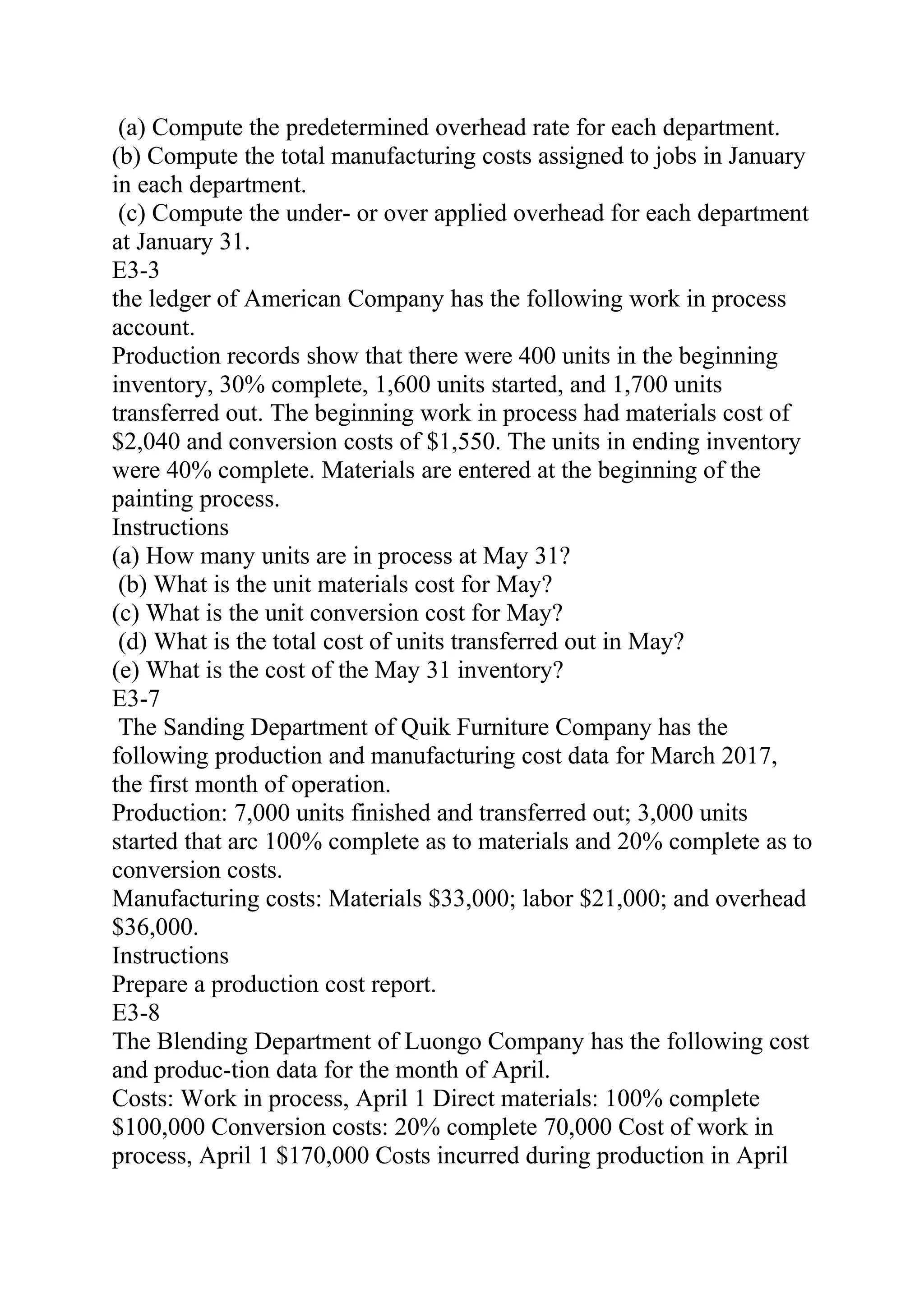 (a) Compute the predetermined overhead rate for each department.
(b) Compute the total manufacturing costs assigned to jobs in January
in each department.
(c) Compute the under- or over applied overhead for each department
at January 31.
E3-3
the ledger of American Company has the following work in process
account.
Production records show that there were 400 units in the beginning
inventory, 30% complete, 1,600 units started, and 1,700 units
transferred out. The beginning work in process had materials cost of
$2,040 and conversion costs of $1,550. The units in ending inventory
were 40% complete. Materials are entered at the beginning of the
painting process.
Instructions
(a) How many units are in process at May 31?
(b) What is the unit materials cost for May?
(c) What is the unit conversion cost for May?
(d) What is the total cost of units transferred out in May?
(e) What is the cost of the May 31 inventory?
E3-7
The Sanding Department of Quik Furniture Company has the
following production and manufacturing cost data for March 2017,
the first month of operation.
Production: 7,000 units finished and transferred out; 3,000 units
started that arc 100% complete as to materials and 20% complete as to
conversion costs.
Manufacturing costs: Materials $33,000; labor $21,000; and overhead
$36,000.
Instructions
Prepare a production cost report.
E3-8
The Blending Department of Luongo Company has the following cost
and produc-tion data for the month of April.
Costs: Work in process, April 1 Direct materials: 100% complete
$100,000 Conversion costs: 20% complete 70,000 Cost of work in
process, April 1 $170,000 Costs incurred during production in April
 