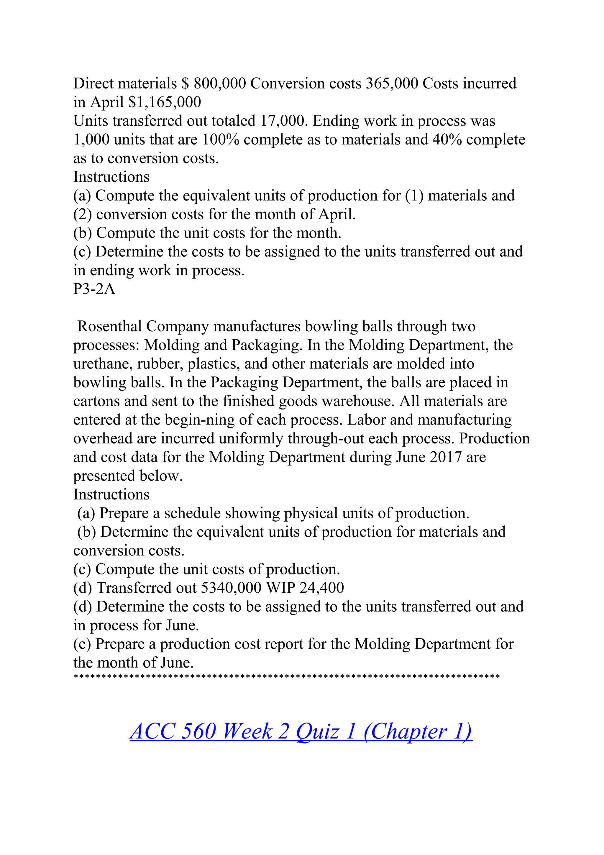 Direct materials $ 800,000 Conversion costs 365,000 Costs incurred
in April $1,165,000
Units transferred out totaled 17,000. Ending work in process was
1,000 units that are 100% complete as to materials and 40% complete
as to conversion costs.
Instructions
(a) Compute the equivalent units of production for (1) materials and
(2) conversion costs for the month of April.
(b) Compute the unit costs for the month.
(c) Determine the costs to be assigned to the units transferred out and
in ending work in process.
P3-2A
Rosenthal Company manufactures bowling balls through two
processes: Molding and Packaging. In the Molding Department, the
urethane, rubber, plastics, and other materials are molded into
bowling balls. In the Packaging Department, the balls are placed in
cartons and sent to the finished goods warehouse. All materials are
entered at the begin-ning of each process. Labor and manufacturing
overhead are incurred uniformly through-out each process. Production
and cost data for the Molding Department during June 2017 are
presented below.
Instructions
(a) Prepare a schedule showing physical units of production.
(b) Determine the equivalent units of production for materials and
conversion costs.
(c) Compute the unit costs of production.
(d) Transferred out 5340,000 WIP 24,400
(d) Determine the costs to be assigned to the units transferred out and
in process for June.
(e) Prepare a production cost report for the Molding Department for
the month of June.
*****************************************************************************
ACC 560 Week 2 Quiz 1 (Chapter 1)
 