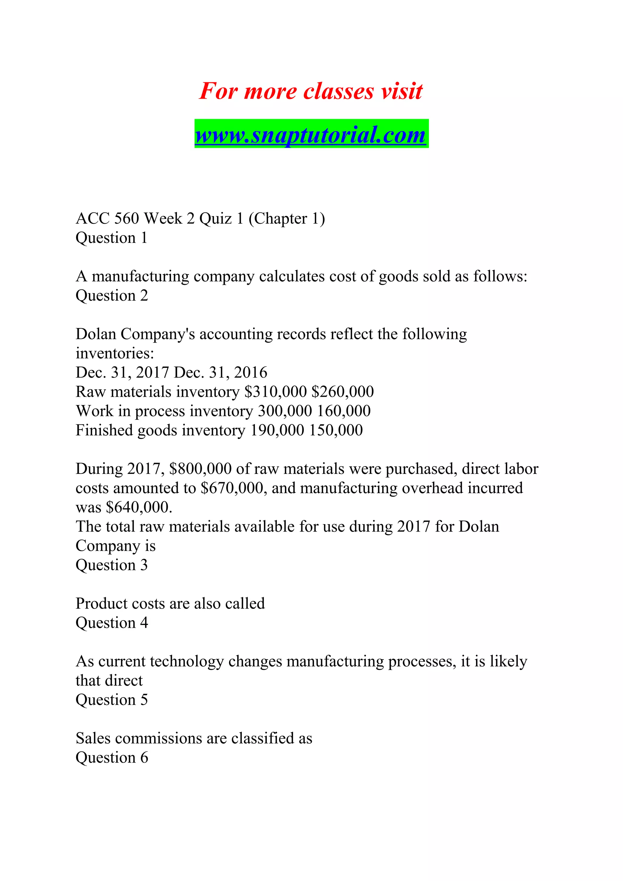 For more classes visit
www.snaptutorial.com
ACC 560 Week 2 Quiz 1 (Chapter 1)
Question 1
A manufacturing company calculates cost of goods sold as follows:
Question 2
Dolan Company's accounting records reflect the following
inventories:
Dec. 31, 2017 Dec. 31, 2016
Raw materials inventory $310,000 $260,000
Work in process inventory 300,000 160,000
Finished goods inventory 190,000 150,000
During 2017, $800,000 of raw materials were purchased, direct labor
costs amounted to $670,000, and manufacturing overhead incurred
was $640,000.
The total raw materials available for use during 2017 for Dolan
Company is
Question 3
Product costs are also called
Question 4
As current technology changes manufacturing processes, it is likely
that direct
Question 5
Sales commissions are classified as
Question 6
 