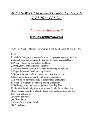 ACC 560 Week 1 Homework Chapter 1 (E1-5, E1-
9, E1-10 and E1-2A)
For more classes visit
www.snaptutorial.com
ACC 560 Week 1 Homework Chapter 1 (E1-5, E1-9, E1-10 and E1-2A)
E1-5
E1-5 Gala Company is a manufacturer of laptop computers. Various
costs and expenses associated with its operations are as follows.
1. Property taxes on the factory building.
2. Production superintendents’ salaries.
3. Memory boards and chips used in assembling computers.
4. Depreciation on the factory equipment.
5. Salaries for assembly-line quality control inspectors.
6. Sales commissions paid to sell laptop computers.
7. Electrical components used in assembling computers.
8. Wages of workers assembling laptop computers.
9. Soldering materials used on factory assembly lines.
10. Salaries for the night security guards for the factory building.
The company intends to classify these costs and expenses into the
following categories:
(a) Direct materials,
(b) Direct labor,
(c) Manufacturing overhead,
(d) Period costs.
 