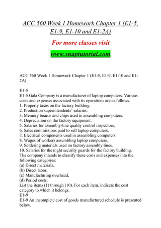 ACC 560 Week 1 Homework Chapter 1 (E1-5,
E1-9, E1-10 and E1-2A)
For more classes visit
www.snaptutorial.com
ACC 560 Week 1 Homework Chapter 1 (E1-5, E1-9, E1-10 and E1-
2A)
E1-5
E1-5 Gala Company is a manufacturer of laptop computers. Various
costs and expenses associated with its operations are as follows.
1. Property taxes on the factory building.
2. Production superintendents‘ salaries.
3. Memory boards and chips used in assembling computers.
4. Depreciation on the factory equipment.
5. Salaries for assembly-line quality control inspectors.
6. Sales commissions paid to sell laptop computers.
7. Electrical components used in assembling computers.
8. Wages of workers assembling laptop computers.
9. Soldering materials used on factory assembly lines.
10. Salaries for the night security guards for the factory building.
The company intends to classify these costs and expenses into the
following categories:
(a) Direct materials,
(b) Direct labor,
(c) Manufacturing overhead,
(d) Period costs.
List the items (1) through (10). For each item, indicate the cost
category to which it belongs.
E1-9
E1-9 An incomplete cost of goods manufactured schedule is presented
below.
 