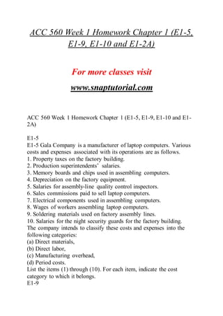 ACC 560 Week 1 Homework Chapter 1 (E1-5,
E1-9, E1-10 and E1-2A)
For more classes visit
www.snaptutorial.com
ACC 560 Week 1 Homework Chapter 1 (E1-5, E1-9, E1-10 and E1-
2A)
E1-5
E1-5 Gala Company is a manufacturer of laptop computers. Various
costs and expenses associated with its operations are as follows.
1. Property taxes on the factory building.
2. Production superintendents’ salaries.
3. Memory boards and chips used in assembling computers.
4. Depreciation on the factory equipment.
5. Salaries for assembly-line quality control inspectors.
6. Sales commissions paid to sell laptop computers.
7. Electrical components used in assembling computers.
8. Wages of workers assembling laptop computers.
9. Soldering materials used on factory assembly lines.
10. Salaries for the night security guards for the factory building.
The company intends to classify these costs and expenses into the
following categories:
(a) Direct materials,
(b) Direct labor,
(c) Manufacturing overhead,
(d) Period costs.
List the items (1) through (10). For each item, indicate the cost
category to which it belongs.
E1-9
 