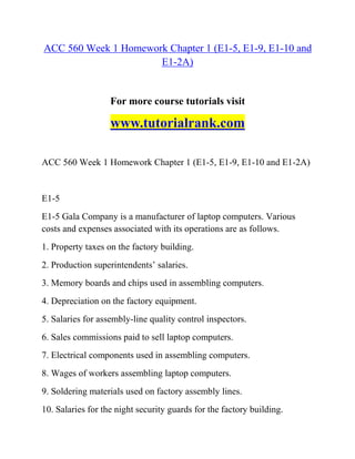 ACC 560 Week 1 Homework Chapter 1 (E1-5, E1-9, E1-10 and
E1-2A)
For more course tutorials visit
www.tutorialrank.com
ACC 560 Week 1 Homework Chapter 1 (E1-5, E1-9, E1-10 and E1-2A)
E1-5
E1-5 Gala Company is a manufacturer of laptop computers. Various
costs and expenses associated with its operations are as follows.
1. Property taxes on the factory building.
2. Production superintendents’ salaries.
3. Memory boards and chips used in assembling computers.
4. Depreciation on the factory equipment.
5. Salaries for assembly-line quality control inspectors.
6. Sales commissions paid to sell laptop computers.
7. Electrical components used in assembling computers.
8. Wages of workers assembling laptop computers.
9. Soldering materials used on factory assembly lines.
10. Salaries for the night security guards for the factory building.
 