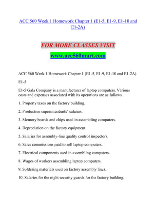 ACC 560 Week 1 Homework Chapter 1 (E1-5, E1-9, E1-10 and
E1-2A)
FOR MORE CLASSES VISIT
www.acc560mart.com
ACC 560 Week 1 Homework Chapter 1 (E1-5, E1-9, E1-10 and E1-2A)
E1-5
E1-5 Gala Company is a manufacturer of laptop computers. Various
costs and expenses associated with its operations are as follows.
1. Property taxes on the factory building.
2. Production superintendents’ salaries.
3. Memory boards and chips used in assembling computers.
4. Depreciation on the factory equipment.
5. Salaries for assembly-line quality control inspectors.
6. Sales commissions paid to sell laptop computers.
7. Electrical components used in assembling computers.
8. Wages of workers assembling laptop computers.
9. Soldering materials used on factory assembly lines.
10. Salaries for the night security guards for the factory building.
 