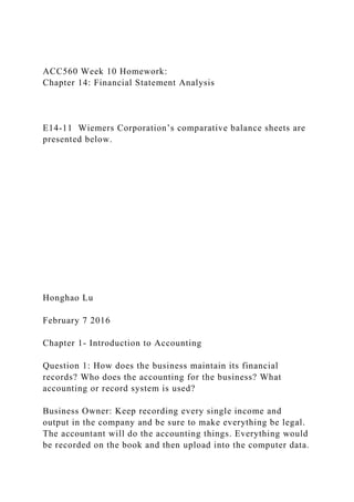 ACC560 Week 10 Homework:
Chapter 14: Financial Statement Analysis
E14-11 Wiemers Corporation’s comparative balance sheets are
presented below.
Honghao Lu
February 7 2016
Chapter 1- Introduction to Accounting
Question 1: How does the business maintain its financial
records? Who does the accounting for the business? What
accounting or record system is used?
Business Owner: Keep recording every single income and
output in the company and be sure to make everything be legal.
The accountant will do the accounting things. Everything would
be recorded on the book and then upload into the computer data.
 