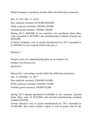 Dolan Company's accounting records reflect the following inventories:
Dec. 31, 2017 Dec. 31, 2016
Raw materials inventory $310,000 $260,000
Work in process inventory 300,000 160,000
Finished goods inventory 190,000 150,000
During 2017, $800,000 of raw materials were purchased, direct labor
costs amounted to $670,000, and manufacturing overhead incurred was
$640,000.
If Dolan Company's cost of goods manufactured for 2017 amounted to
$1,890,000, its cost of goods sold for the year is
Question 7
Property taxes on a manufacturing plant are an element of a
Product Cost Period Cost
Question 8
Benson Inc.'s accounting records reflect the following inventories:
Dec. 31, 2016Dec. 31, 2017
Raw materials inventory $ 80,000 $ 64,000
Work in process inventory 104,000 116,000
Finished goods inventory 100,000 92,000
During 2017, Benson purchased $1,450,000 of raw materials, incurred
direct labor costs of $250,000, and incurred manufacturing overhead
totaling $160,000.
Assume Benson’s cost of goods manufactured for 2017 amounted to
$1,660,000. How much would it report as cost of goods sold for the
 