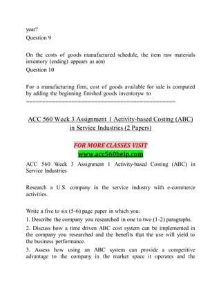 year?
Question 9
On the costs of goods manufactured schedule, the item raw materials
inventory (ending) appears as a(n)
Question 10
For a manufacturing firm, cost of goods available for sale is computed
by adding the beginning finished goods inventoryw to
==============================================
ACC 560 Week 3 Assignment 1 Activity-based Costing (ABC)
in Service Industries (2 Papers)
FOR MORE CLASSES VISIT
www.acc560help.com
ACC 560 Week 3 Assignment 1 Activity-based Costing (ABC) in
Service Industries
Research a U.S. company in the service industry with e-commerce
activities.
Write a five to six (5-6) page paper in which you:
1. Describe the company you researched in one to two (1-2) paragraphs.
2. Discuss how a time driven ABC cost system can be implemented in
the company you researched and the benefits that the use will yield to
the business performance.
3. Assess how using an ABC system can provide a competitive
advantage to the company in the market space it operates and the
 
