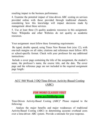 resulting impact to the business performance.
4. Examine the potential impact of time-driven ABC costing on services
provided online with those provided through traditional channels,
considering how this knowledge will impact decisions made by
management about these services.
5. Use at least three (3) quality academic resources in this assignment.
Note: Wikipedia and other Websites do not quality as academic
resources.
Your assignment must follow these formatting requirements:
Be typed, double spaced, using Times New Roman font (size 12), with
one-inch margins on all sides; citations and references must follow APA
or school-specific format. Check with your professor for any additional
instructions.·
Include a cover page containing the title of the assignment, the student’s
name, the professor’s name, the course title, and the date. The cover
page and the reference page are not included in the required assignment
page length.·
==============================================
ACC 560 Week 3 DQ Time-Driven Activity-Based Costing
(ABC)
FOR MORE CLASSES VISIT
www.acc560help.com
Time-Driven Activity-Based Costing (ABC)" Please respond to the
following:
· Analyze the major benefits and major weaknesses of traditional
Activity-Based Costing (ABC) in determining accurate overhead costs
over a time-driven ABC system. Provide a rationale for your response.
 