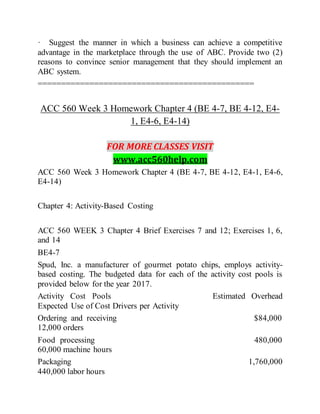· Suggest the manner in which a business can achieve a competitive
advantage in the marketplace through the use of ABC. Provide two (2)
reasons to convince senior management that they should implement an
ABC system.
==============================================
ACC 560 Week 3 Homework Chapter 4 (BE 4-7, BE 4-12, E4-
1, E4-6, E4-14)
FOR MORE CLASSES VISIT
www.acc560help.com
ACC 560 Week 3 Homework Chapter 4 (BE 4-7, BE 4-12, E4-1, E4-6,
E4-14)
Chapter 4: Activity-Based Costing
ACC 560 WEEK 3 Chapter 4 Brief Exercises 7 and 12; Exercises 1, 6,
and 14
BE4-7
Spud, Inc. a manufacturer of gourmet potato chips, employs activity-
based costing. The budgeted data for each of the activity cost pools is
provided below for the year 2017.
Activity Cost Pools Estimated Overhead
Expected Use of Cost Drivers per Activity
Ordering and receiving $84,000
12,000 orders
Food processing 480,000
60,000 machine hours
Packaging 1,760,000
440,000 labor hours
 