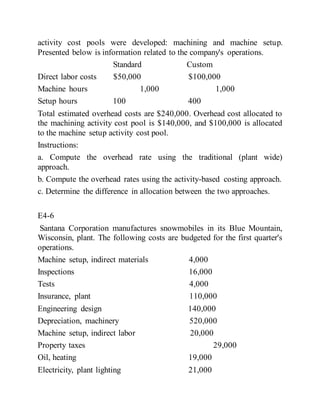 activity cost pools were developed: machining and machine setup.
Presented below is information related to the company's operations.
Standard Custom
Direct labor costs $50,000 $100,000
Machine hours 1,000 1,000
Setup hours 100 400
Total estimated overhead costs are $240,000. Overhead cost allocated to
the machining activity cost pool is $140,000, and $100,000 is allocated
to the machine setup activity cost pool.
Instructions:
a. Compute the overhead rate using the traditional (plant wide)
approach.
b. Compute the overhead rates using the activity-based costing approach.
c. Determine the difference in allocation between the two approaches.
E4-6
Santana Corporation manufactures snowmobiles in its Blue Mountain,
Wisconsin, plant. The following costs are budgeted for the first quarter's
operations.
Machine setup, indirect materials 4,000
Inspections 16,000
Tests 4,000
Insurance, plant 110,000
Engineering design 140,000
Depreciation, machinery 520,000
Machine setup, indirect labor 20,000
Property taxes 29,000
Oil, heating 19,000
Electricity, plant lighting 21,000
 