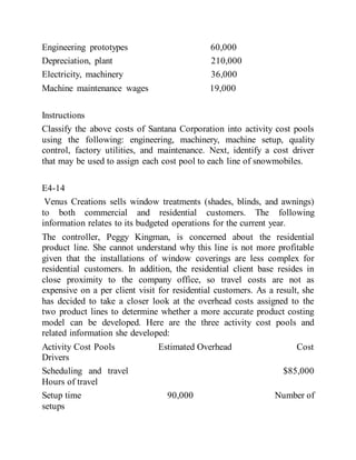 Engineering prototypes 60,000
Depreciation, plant 210,000
Electricity, machinery 36,000
Machine maintenance wages 19,000
Instructions
Classify the above costs of Santana Corporation into activity cost pools
using the following: engineering, machinery, machine setup, quality
control, factory utilities, and maintenance. Next, identify a cost driver
that may be used to assign each cost pool to each line of snowmobiles.
E4-14
Venus Creations sells window treatments (shades, blinds, and awnings)
to both commercial and residential customers. The following
information relates to its budgeted operations for the current year.
The controller, Peggy Kingman, is concerned about the residential
product line. She cannot understand why this line is not more profitable
given that the installations of window coverings are less complex for
residential customers. In addition, the residential client base resides in
close proximity to the company office, so travel costs are not as
expensive on a per client visit for residential customers. As a result, she
has decided to take a closer look at the overhead costs assigned to the
two product lines to determine whether a more accurate product costing
model can be developed. Here are the three activity cost pools and
related information she developed:
Activity Cost Pools Estimated Overhead Cost
Drivers
Scheduling and travel $85,000
Hours of travel
Setup time 90,000 Number of
setups
 