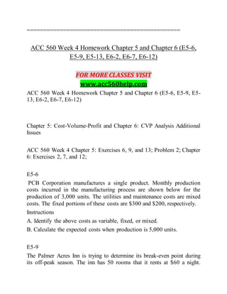 ==============================================
ACC 560 Week 4 Homework Chapter 5 and Chapter 6 (E5-6,
E5-9, E5-13, E6-2, E6-7, E6-12)
FOR MORE CLASSES VISIT
www.acc560help.com
ACC 560 Week 4 Homework Chapter 5 and Chapter 6 (E5-6, E5-9, E5-
13, E6-2, E6-7, E6-12)
Chapter 5: Cost-Volume-Profit and Chapter 6: CVP Analysis Additional
Issues
ACC 560 Week 4 Chapter 5: Exercises 6, 9, and 13; Problem 2; Chapter
6: Exercises 2, 7, and 12;
E5-6
PCB Corporation manufactures a single product. Monthly production
costs incurred in the manufacturing process are shown below for the
production of 3,000 units. The utilities and maintenance costs are mixed
costs. The fixed portions of these costs are $300 and $200, respectively.
Instructions
A. Identify the above costs as variable, fixed, or mixed.
B. Calculate the expected costs when production is 5,000 units.
E5-9
The Palmer Acres Inn is trying to determine its break-even point during
its off-peak season. The inn has 50 rooms that it rents at $60 a night.
 