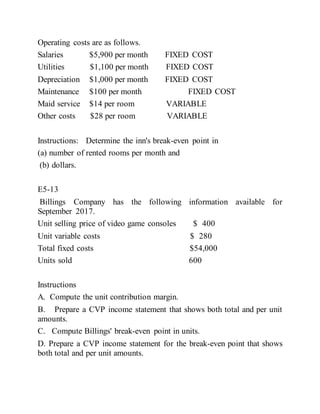 Operating costs are as follows.
Salaries $5,900 per month FIXED COST
Utilities $1,100 per month FIXED COST
Depreciation $1,000 per month FIXED COST
Maintenance $100 per month FIXED COST
Maid service $14 per room VARIABLE
Other costs $28 per room VARIABLE
Instructions: Determine the inn's break-even point in
(a) number of rented rooms per month and
(b) dollars.
E5-13
Billings Company has the following information available for
September 2017.
Unit selling price of video game consoles $ 400
Unit variable costs $ 280
Total fixed costs $54,000
Units sold 600
Instructions
A. Compute the unit contribution margin.
B. Prepare a CVP income statement that shows both total and per unit
amounts.
C. Compute Billings' break-even point in units.
D. Prepare a CVP income statement for the break-even point that shows
both total and per unit amounts.
 