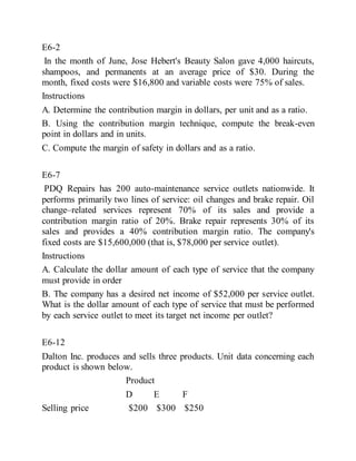 E6-2
In the month of June, Jose Hebert's Beauty Salon gave 4,000 haircuts,
shampoos, and permanents at an average price of $30. During the
month, fixed costs were $16,800 and variable costs were 75% of sales.
Instructions
A. Determine the contribution margin in dollars, per unit and as a ratio.
B. Using the contribution margin technique, compute the break-even
point in dollars and in units.
C. Compute the margin of safety in dollars and as a ratio.
E6-7
PDQ Repairs has 200 auto-maintenance service outlets nationwide. It
performs primarily two lines of service: oil changes and brake repair. Oil
change–related services represent 70% of its sales and provide a
contribution margin ratio of 20%. Brake repair represents 30% of its
sales and provides a 40% contribution margin ratio. The company's
fixed costs are $15,600,000 (that is, $78,000 per service outlet).
Instructions
A. Calculate the dollar amount of each type of service that the company
must provide in order
B. The company has a desired net income of $52,000 per service outlet.
What is the dollar amount of each type of service that must be performed
by each service outlet to meet its target net income per outlet?
E6-12
Dalton Inc. produces and sells three products. Unit data concerning each
product is shown below.
Product
D E F
Selling price $200 $300 $250
 