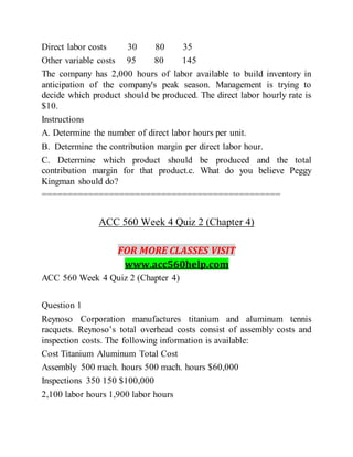 Direct labor costs 30 80 35
Other variable costs 95 80 145
The company has 2,000 hours of labor available to build inventory in
anticipation of the company's peak season. Management is trying to
decide which product should be produced. The direct labor hourly rate is
$10.
Instructions
A. Determine the number of direct labor hours per unit.
B. Determine the contribution margin per direct labor hour.
C. Determine which product should be produced and the total
contribution margin for that product.c. What do you believe Peggy
Kingman should do?
==============================================
ACC 560 Week 4 Quiz 2 (Chapter 4)
FOR MORE CLASSES VISIT
www.acc560help.com
ACC 560 Week 4 Quiz 2 (Chapter 4)
Question 1
Reynoso Corporation manufactures titanium and aluminum tennis
racquets. Reynoso’s total overhead costs consist of assembly costs and
inspection costs. The following information is available:
Cost Titanium Aluminum Total Cost
Assembly 500 mach. hours 500 mach. hours $60,000
Inspections 350 150 $100,000
2,100 labor hours 1,900 labor hours
 