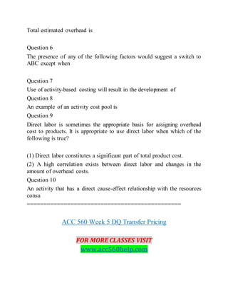 Total estimated overhead is
Question 6
The presence of any of the following factors would suggest a switch to
ABC except when
Question 7
Use of activity-based costing will result in the development of
Question 8
An example of an activity cost pool is
Question 9
Direct labor is sometimes the appropriate basis for assigning overhead
cost to products. It is appropriate to use direct labor when which of the
following is true?
(1) Direct labor constitutes a significant part of total product cost.
(2) A high correlation exists between direct labor and changes in the
amount of overhead costs.
Question 10
An activity that has a direct cause-effect relationship with the resources
consu
==============================================
ACC 560 Week 5 DQ Transfer Pricing
FOR MORE CLASSES VISIT
www.acc560help.com
 