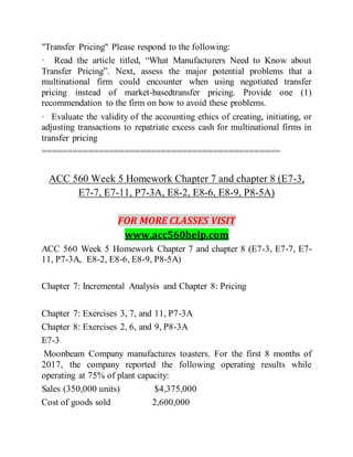 "Transfer Pricing" Please respond to the following:
· Read the article titled, “What Manufacturers Need to Know about
Transfer Pricing”. Next, assess the major potential problems that a
multinational firm could encounter when using negotiated transfer
pricing instead of market-basedtransfer pricing. Provide one (1)
recommendation to the firm on how to avoid these problems.
· Evaluate the validity of the accounting ethics of creating, initiating, or
adjusting transactions to repatriate excess cash for multinational firms in
transfer pricing
==============================================
ACC 560 Week 5 Homework Chapter 7 and chapter 8 (E7-3,
E7-7, E7-11, P7-3A, E8-2, E8-6, E8-9, P8-5A)
FOR MORE CLASSES VISIT
www.acc560help.com
ACC 560 Week 5 Homework Chapter 7 and chapter 8 (E7-3, E7-7, E7-
11, P7-3A, E8-2, E8-6, E8-9, P8-5A)
Chapter 7: Incremental Analysis and Chapter 8: Pricing
Chapter 7: Exercises 3, 7, and 11, P7-3A
Chapter 8: Exercises 2, 6, and 9, P8-3A
E7-3
Moonbeam Company manufactures toasters. For the first 8 months of
2017, the company reported the following operating results while
operating at 75% of plant capacity:
Sales (350,000 units) $4,375,000
Cost of goods sold 2,600,000
 