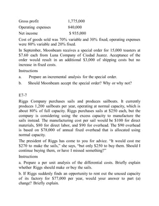 Gross profit 1,775,000
Operating expenses 840,000
Net income $ 935,000
Cost of goods sold was 70% variable and 30% fixed; operating expenses
were 80% variable and 20% fixed.
In September, Moonbeam receives a special order for 15,000 toasters at
$7.60 each from Luna Company of Ciudad Juarez. Acceptance of the
order would result in an additional $3,000 of shipping costs but no
increase in fixed costs.
Instructions
a. Prepare an incremental analysis for the special order.
b. Should Moonbeam accept the special order? Why or why not?
E7-7
Riggs Company purchases sails and produces sailboats. It currently
produces 1,200 sailboats per year, operating at normal capacity, which is
about 80% of full capacity. Riggs purchases sails at $250 each, but the
company is considering using the excess capacity to manufacture the
sails instead. The manufacturing cost per sail would be $100 for direct
materials, $80 for direct labor, and $90 for overhead. The $90 overhead
is based on $78,000 of annual fixed overhead that is allocated using
normal capacity.
The president of Riggs has come to you for advice. “It would cost me
$270 to make the sails,” she says, “but only $250 to buy them. Should I
continue buying them, or have I missed something?”
Instructions
a. Prepare a per unit analysis of the differential costs. Briefly explain
whether Riggs should make or buy the sails.
b. If Riggs suddenly finds an opportunity to rent out the unused capacity
of its factory for $77,000 per year, would your answer to part (a)
change? Briefly explain.
 