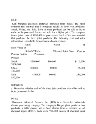 E7-11
Kirk Minerals processes materials extracted from mines. The most
common raw material that it processes results in three joint products:
Spock, Uhura, and Sulu. Each of these products can be sold as is, or
each can be processed further and sold for a higher price. The company
incurs joint costs of $180,000 to process one batch of the raw material
that produces the three joint products. The following cost and sales
information is available for one batch of each product.
Sales Value at
Sales Value of
Split-Off Point Allocated Joint Costs Cost to
Process Further Processed
Product
Spock $210,000 $40,000 $110,000
$300,000
Uhura 300,000 60,000 85,000
400,000
Sulu 455,000 80,000 250,000
800,000
Instructions
a. Determine whether each of the three joint products should be sold as
is, or processed further.
P7-3A
Thompson Industrial Products Inc. (TIPI) is a diversified industrial-
cleaner processing company. The company's Dargan plant produces two
products: a table cleaner and a floor cleaner from a common set of
chemical inputs (CDG). Each week, 900,000 ounces of chemical input
 