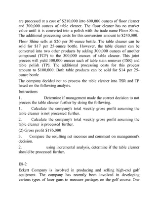 are processed at a cost of $210,000 into 600,000 ounces of floor cleaner
and 300,000 ounces of table cleaner. The floor cleaner has no market
value until it is converted into a polish with the trade name Floor Shine.
The additional processing costs for this conversion amount to $240,000.
Floor Shine sells at $20 per 30-ounce bottle. The table cleaner can be
sold for $17 per 25-ounce bottle. However, the table cleaner can be
converted into two other products by adding 300,000 ounces of another
compound (TCP) to the 300,000 ounces of table cleaner. This joint
process will yield 300,000 ounces each of table stain remover (TSR) and
table polish (TP). The additional processing costs for this process
amount to $100,000. Both table products can be sold for $14 per 25-
ounce bottle.
The company decided not to process the table cleaner into TSR and TP
based on the following analysis.
Instructions
1. Determine if management made the correct decision to not
process the table cleaner further by doing the following.
1. Calculate the company's total weekly gross profit assuming the
table cleaner is not processed further.
2. Calculate the company's total weekly gross profit assuming the
table cleaner is processed further.
(2) Gross profit $186,000
3. Compare the resulting net incomes and comment on management's
decision.
2. using incremental analysis, determine if the table cleaner
should be processed further.
E8-2
Eckert Company is involved in producing and selling high-end golf
equipment. The company has recently been involved in developing
various types of laser guns to measure yardages on the golf course. One
 
