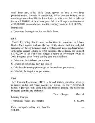 small laser gun, called Little Laser, appears to have a very large
potential market. Because of competition, Eckert does not believe that it
can charge more than $90 for Little Laser. At this price, Eckert believes
it can sell 100,000 of these laser guns. Eckert will require an investment
of $8,000,000 to manufacture, and the company wants an ROI of 20%.
Instructions
a. Determine the target cost for one Little Laser.
E8-6
Alma's Recording Studio rents studio time to musicians in 2-hour
blocks. Each session includes the use of the studio facilities, a digital
recording of the performance, and a professional music producer/mixer.
Anticipated annual volume is 1,000 sessions. The company has invested
$2,352,000 in the studio and expects a return on investment (ROI) of
20%. Budgeted costs for the coming year are as follows.
a. Determine the total cost per session
b. Determine the desired ROI per session
c. Calculate the markup percentage on the total cost per session.
d. Calculate the target price per session.
E8-9
Rey Custom Electronics (RCE) sells and installs complete security,
computer, audio, and video systems for homes. On newly constructed
homes it provides bids using time and material pricing. The following
budgeted cost data are available.
Time Charges Material
Loading Charges
Technicians' wages and benefits $150,000
—
Parts manager's salary and benefits —
$34,000
 