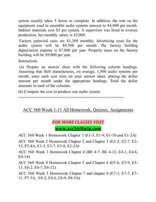 system usually takes 5 hours to complete. In addition, the rent on the
equipment used to assemble audio systems amount to $4,900 per month.
Indirect materials cost $5 per system. A supervisor was hired to oversee
production; her monthly salary is $3,000.
Factory janitorial casts arc $1,300 monthly. Advertising costs for the
audio system will be $9,500 per month. The factory building
depreciation expense is $7,800 per year. Property taxes on the factory
building will be $9,000 per year.
Instructions
(a) Prepare an answer sheet with the following column headings.
Assuming that Bell manufactures, on average, 1,500 audio systems per
month, enter each cost item on your answer sheet, placing the dollar
amount per month under the appropriate headings. Total the dollar
amounts in each of the columns.
(b) Compute the cost to produce one audio system.
==============================================
ACC 560 Week 1-11 All Homework, Quizzes, Assignments
FOR MORE CLASSES VISIT
www.acc560help.com
ACC 560 Week 1 Homework Chapter 1 (E1-5, E1-9, E1-10 and E1-2A)
ACC 560 Week 2 Homework Chapter 2 and Chapter 3 (E2-5, E2-7, E2-
13, P2-4A, E3-3, E3-7, E3-8, E3-2A)
ACC 560 Week 3 Homework Chapter 4 (BE 4-7, BE 4-12, E4-1, E4-6,
E4-14)
ACC 560 Week 4 Homework Chapter 5 and Chapter 6 (E5-6, E5-9, E5-
13, E6-2, E6-7, E6-12)
ACC 560 Week 5 Homework Chapter 7 and chapter 8 (E7-3, E7-7, E7-
11, P7-3A, E8-2, E8-6, E8-9, P8-5A)
 