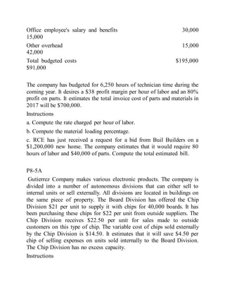 Office employee's salary and benefits 30,000
15,000
Other overhead 15,000
42,000
Total budgeted costs $195,000
$91,000
The company has budgeted for 6,250 hours of technician time during the
coming year. It desires a $38 profit margin per hour of labor and an 80%
profit on parts. It estimates the total invoice cost of parts and materials in
2017 will be $700,000.
Instructions
a. Compute the rate charged per hour of labor.
b. Compute the material loading percentage.
c. RCE has just received a request for a bid from Buil Builders on a
$1,200,000 new home. The company estimates that it would require 80
hours of labor and $40,000 of parts. Compute the total estimated bill.
P8-5A
Gutierrez Company makes various electronic products. The company is
divided into a number of autonomous divisions that can either sell to
internal units or sell externally. All divisions are located in buildings on
the same piece of property. The Board Division has offered the Chip
Division $21 per unit to supply it with chips for 40,000 boards. It has
been purchasing these chips for $22 per unit from outside suppliers. The
Chip Division receives $22.50 per unit for sales made to outside
customers on this type of chip. The variable cost of chips sold externally
by the Chip Division is $14.50. It estimates that it will save $4.50 per
chip of selling expenses on units sold internally to the Board Division.
The Chip Division has no excess capacity.
Instructions
 