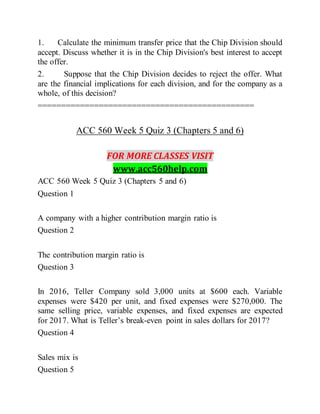 1. Calculate the minimum transfer price that the Chip Division should
accept. Discuss whether it is in the Chip Division's best interest to accept
the offer.
2. Suppose that the Chip Division decides to reject the offer. What
are the financial implications for each division, and for the company as a
whole, of this decision?
==============================================
ACC 560 Week 5 Quiz 3 (Chapters 5 and 6)
FOR MORE CLASSES VISIT
www.acc560help.com
ACC 560 Week 5 Quiz 3 (Chapters 5 and 6)
Question 1
A company with a higher contribution margin ratio is
Question 2
The contribution margin ratio is
Question 3
In 2016, Teller Company sold 3,000 units at $600 each. Variable
expenses were $420 per unit, and fixed expenses were $270,000. The
same selling price, variable expenses, and fixed expenses are expected
for 2017. What is Teller’s break-even point in sales dollars for 2017?
Question 4
Sales mix is
Question 5
 