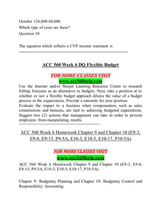 October 126,000 60,000
Which type of costs are these?
Question 10
The equation which reflects a CVP income statement is
==============================================
ACC 560 Week 6 DQ Flexible Budget
FOR MORE CLASSES VISIT
www.acc560help.com
Use the Internet and/or Strayer Learning Resource Center to research
folling forecasts as an alternative to budgets. Next, take a position at to
whether or not a flexible budget approach dilutes the value of a budget
process in the organization. Provide a rationale for your position
Evaluate the impact to a business when compensation, such as sales
commissions and bonuses, are tied to achieving budgeted expectations.
Suggest two (2) actions that management can take in order to prevent
employees from manipulating results.
==============================================
ACC 560 Week 6 Homework Chapter 9 and Chapter 10 (E9-3,
E9-8, E9-15, P9-5A, E10-3, E10-5, E10-17, P10-5A)
FOR MORE CLASSES VISIT
www.acc560help.com
ACC 560 Week 6 Homework Chapter 9 and Chapter 10 (E9-3, E9-8,
E9-15, P9-5A, E10-3, E10-5, E10-17, P10-5A)
Chapter 9: Budgetary Planning and Chapter 10: Budgetary Control and
Responsibility Accounting
 
