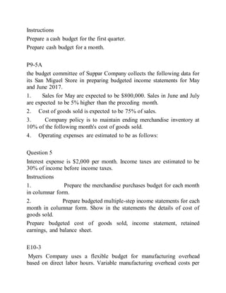 Instructions
Prepare a cash budget for the first quarter.
Prepare cash budget for a month.
P9-5A
the budget committee of Suppar Company collects the following data for
its San Miguel Store in preparing budgeted income statements for May
and June 2017.
1. Sales for May are expected to be $800,000. Sales in June and July
are expected to be 5% higher than the preceding month.
2. Cost of goods sold is expected to be 75% of sales.
3. Company policy is to maintain ending merchandise inventory at
10% of the following month's cost of goods sold.
4. Operating expenses are estimated to be as follows:
Question 5
Interest expense is $2,000 per month. Income taxes are estimated to be
30% of income before income taxes.
Instructions
1. Prepare the merchandise purchases budget for each month
in columnar form.
2. Prepare budgeted multiple-step income statements for each
month in columnar form. Show in the statements the details of cost of
goods sold.
Prepare budgeted cost of goods sold, income statement, retained
earnings, and balance sheet.
E10-3
Myers Company uses a flexible budget for manufacturing overhead
based on direct labor hours. Variable manufacturing overhead costs per
 