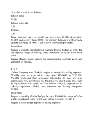direct labor hour are as follows.
Indirect labor
$1.00
Indirect materials
0.70
Utilities
0.40
Fixed overhead costs per month are supervision $4,000, depreciation
$1,200, and property taxes $800. The company believes it will normally
operate in a range of 7,000–10,000 direct labor hours per month.
Instructions
Prepare a monthly manufacturing overhead flexible budget for 2017 for
the expected range of activity, using increments of 1,000 direct labor
hours.
Prepare flexible budget reports for manufacturing overhead costs, and
comment on findings.
E10-5
Fallon Company uses flexible budgets to control its selling expenses.
Monthly sales are expected to range from $170,000 to $200,000.
Variable costs and their percentage relationship to sales are sales
commissions 6%, advertising 4%, traveling 3%, and delivery 2%. Fixed
selling expenses will consist of sales salaries $35,000, depreciation on
delivery equipment $7,000, and insurance on delivery equipment
$1,000.
Instructions
Prepare a monthly flexible budget for each $10,000 increment of sales
within the relevant range for the year ending December 31, 2017.
Prepare flexible budget reports for selling expenses.
 