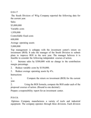 E10-17
The South Division of Wiig Company reported the following data for
the current year.
Sales
$3,000,000
Variable costs
1,950,000
Controllable fixed costs
600,000
Average operating assets
5,000,000
Top management is unhappy with the investment center's return on
investment (ROI). It asks the manager of the South Division to submit
plans to improve ROI in the next year. The manager believes it is
feasible to consider the following independent courses of action.
1. Increase sales by $300,000 with no change in the contribution
margin percentage.
2. Reduce variable costs by $150,000.
3. Reduce average operating assets by 4%.
Instructions
1. Compute the return on investment (ROI) for the current
year.
2. Using the ROI formula, compute the ROI under each of the
proposed courses of action. (Round to one decimal.)
Prepare a responsibility report for an investment center.
P10-5A
Optimus Company manufactures a variety of tools and industrial
equipment. The company operates through three divisions. Each division
 