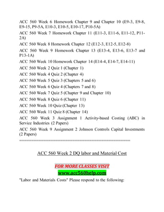 ACC 560 Week 6 Homework Chapter 9 and Chapter 10 (E9-3, E9-8,
E9-15, P9-5A, E10-3, E10-5, E10-17, P10-5A)
ACC 560 Week 7 Homework Chapter 11 (E11-3, E11-6, E11-12, P11-
2A)
ACC 560 Week 8 Homework Chapter 12 (E12-3, E12-5, E12-8)
ACC 560 Week 9 Homework Chapter 13 (E13-4, E13-6, E13-7 and
P13-1A)
ACC 560 Week 10 Homework Chapter 14 (E14-4, E14-7, E14-11)
ACC 560 Week 2 Quiz 1 (Chapter 1)
ACC 560 Week 4 Quiz 2 (Chapter 4)
ACC 560 Week 5 Quiz 3 (Chapters 5 and 6)
ACC 560 Week 6 Quiz 4 (Chapters 7 and 8)
ACC 560 Week 7 Quiz 5 (Chapter 9 and Chapter 10)
ACC 560 Week 8 Quiz 6 (Chapter 11)
ACC 560 Week 10 Quiz (Chapter 13)
ACC 560 Week 11 Quiz 8 (Chapter 14)
ACC 560 Week 3 Assignment 1 Activity-based Costing (ABC) in
Service Industries (2 Papers)
ACC 560 Week 9 Assignment 2 Johnson Controls Capital Investments
(2 Papers)
==============================================
ACC 560 Week 2 DQ labor and Material Cost
FOR MORE CLASSES VISIT
www.acc560help.com
"Labor and Materials Costs" Please respond to the following:
 