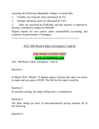 assuming the following independent changes to actual data.
1. Variable cost of goods sold is decreased by 5%.
2. Average operating assets are decreased by 10%.
3. Sales are increased by $200,000, and this increase is expected to
increase contribution margin by $80,000.
Prepare reports for cost centers under responsibility accounting, and
comment on performance of managers.
==============================================
ACC 560 Week 6 Quiz 4 (Chapters 7 and 8)
FOR MORE CLASSES VISIT
www.acc560help.com
ACC 560 Week 6 Quiz 4 (Chapters 7 and 8)
Question 1
In March 2016, Wheels ‘N Spokes repairs a bicycle that takes two hours
to repair and uses parts of $240. The bill for this repair would be
Question 2
In cost-plus pricing, the target selling price is computed as
Question 3
The labor charge per hour in time-and-material pricing includes all of
the following
Question 4
 