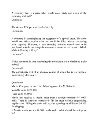 A company that is a price taker would most likely use which of the
following methods?
Question 5
The desired ROI per unit is calculated by
Question 6
A company is contemplating the acceptance of a special order. The order
would not affect regular sales and could be filled without exceeding
plant capacity. However, a new stamping machine would have to be
purchased in order to stamp the customer’s name on the product. Which
of the following is likely?
Question 7
Which statement is true concerning the decision rule on whether to make
or buy?
Question 8
The opportunity cost of an alternate course of action that is relevant to a
make-or-buy decision is
Question 9
Martin Company incurred the following costs for 70,000 units:
Variable costs $420,000
Fixed costs 392,000
Martin has received a special order from a foreign company for 3,000
units. There is sufficient capacity to fill the order without jeopardizing
regular sales. Filling the order will require spending an additional $6,300
for shipping.
If Martin wants to earn $6,000 on the order, what should the unit price
be?
 