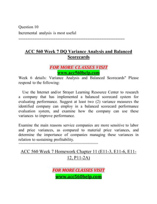 Question 10
Incremental analysis is most useful
==============================================
ACC 560 Week 7 DQ Variance Analysis and Balanced
Scorecards
FOR MORE CLASSES VISIT
www.acc560help.com
Week 6 details: Variance Analysis and Balanced Scorecards" Please
respond to the following:
Use the Internet and/or Strayer Learning Resource Center to research
a company that has implemented a balanced scorecard system for
evaluating performance. Suggest at least two (2) variance measures the
identified company can employ in a balanced scorecard performance
evaluation system, and examine how the company can use these
variances to improve performance.
Examine the main reasons service companies are more sensitive to labor
and price variances, as compared to material price variances, and
determine the importance of companies managing these variances in
relation to sustaining profitability.
==============================================
ACC 560 Week 7 Homework Chapter 11 (E11-3, E11-6, E11-
12, P11-2A)
FOR MORE CLASSES VISIT
www.acc560help.com
 